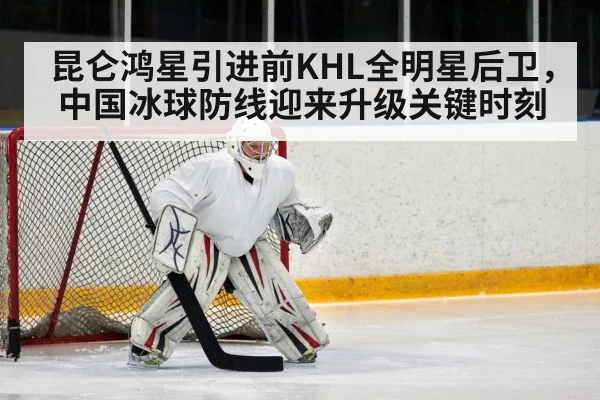 昆仑鸿星引进前KHL全明星后卫，中国冰球防线迎来升级关键时刻