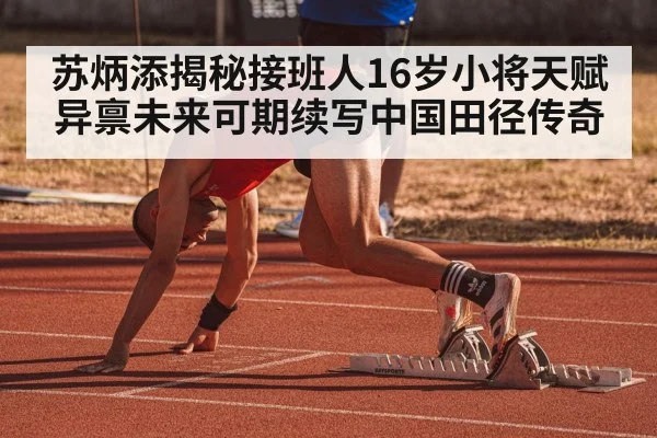 苏炳添揭秘接班人16岁小将天赋异禀未来可期续写中国田径传奇