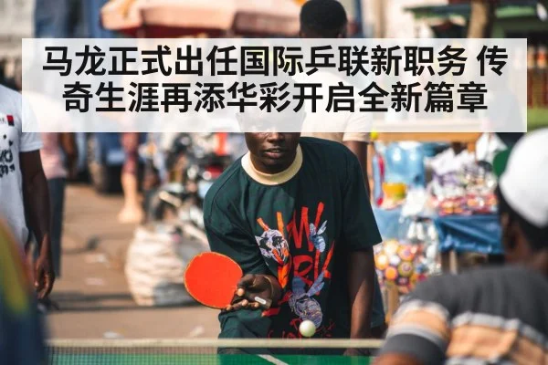 马龙正式出任国际乒联新职务 传奇生涯再添华彩开启全新篇章